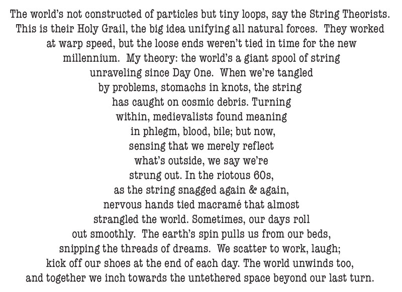  the world’s a giant spool of string  unraveling since Day One.  When we’re tangled  by problems, stomachs in knots, the string  has caught on cosmic debris. Turning  within, medievalists found meaning   in phlegm, blood, bile; but now,  sensing that we merely reflect  what’s outside, we say we’re  strung out. In the riotous 60s,  as the string snagged again &amp; again,  nervous hands tied macramé that almost  strangled the world. Sometimes, our days roll  out smoothly.  The earth’s spin pulls us from our beds,  snipping the threads of dreams.  We scatter to work, laugh; kick off our shoes at the end of each day. The world unwinds too, and together we inch towards the untethered space beyond our last turn.